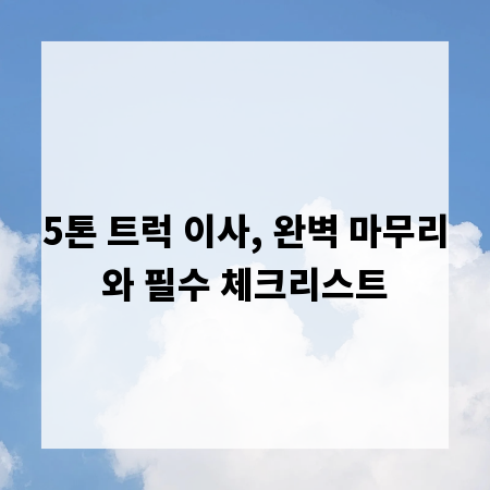 5톤 트럭 이사, 완벽 마무리와 필수 체크리스트