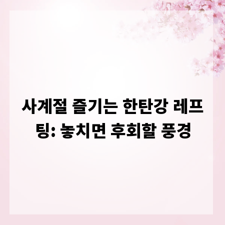 사계절 즐기는 한탄강 레프팅: 놓치면 후회할 풍경