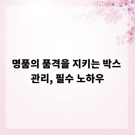 명품의 품격을 지키는 박스 관리, 필수 노하우
