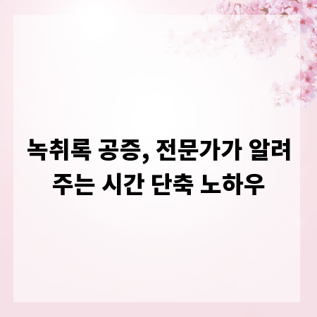 녹취록 공증, 전문가가 알려주는 시간 단축 노하우