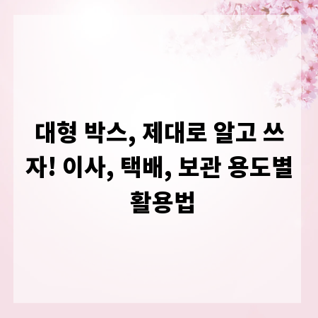 대형 박스, 제대로 알고 쓰자! 이사, 택배, 보관 용도별 활용법