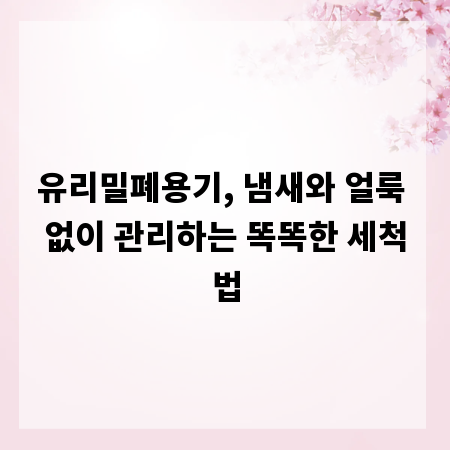 유리밀폐용기, 냄새와 얼룩 없이 관리하는 똑똑한 세척법