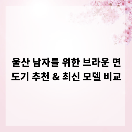 울산 남자를 위한 브라운 면도기 추천 & 최신 모델 비교